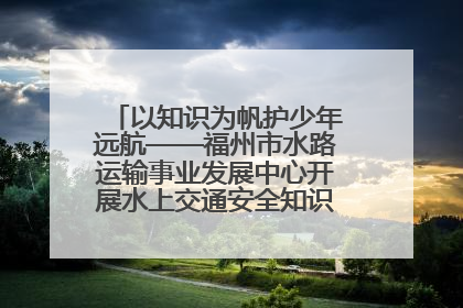 以知识为帆护少年远航——福州市水路运输事业发展中心开展水上交通安全知识进校园活动