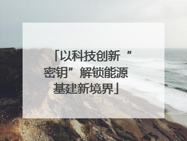 以科技创新“密钥”解锁能源基建新境界