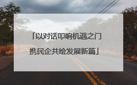 以对话叩响机遇之门 携民企共绘发展新篇