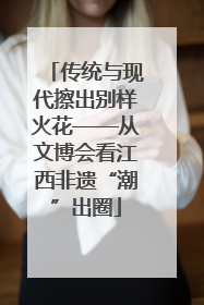 传统与现代擦出别样火花——从文博会看江西非遗“潮”出圈