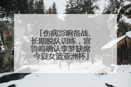伤病影响备战、长期脱队训练，宫鲁鸣确认李梦缺席今夏女篮亚洲杯