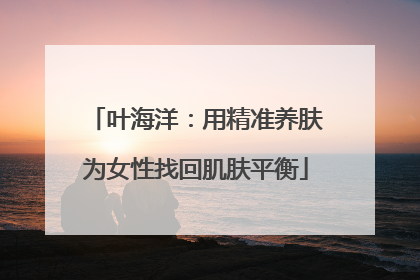 叶海洋：用精准养肤为女性找回肌肤平衡