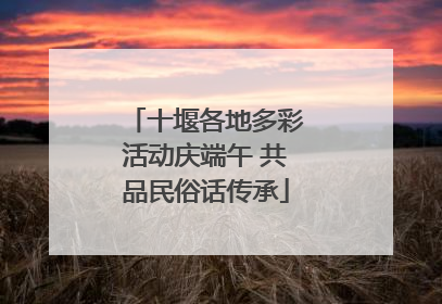 十堰各地多彩活动庆端午 共品民俗话传承