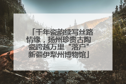 千年瓷韵续写丝路情缘，扬州珍贵古陶瓷跨越万里“落户”新疆伊犁州博物馆