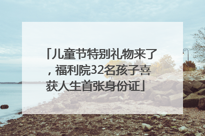 儿童节特别礼物来了，福利院32名孩子喜获人生首张身份证