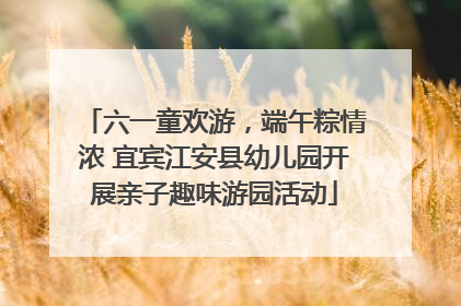 六一童欢游，端午粽情浓 宜宾江安县幼儿园开展亲子趣味游园活动