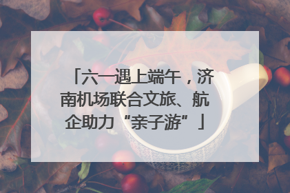 六一遇上端午，济南机场联合文旅、航企助力“亲子游”