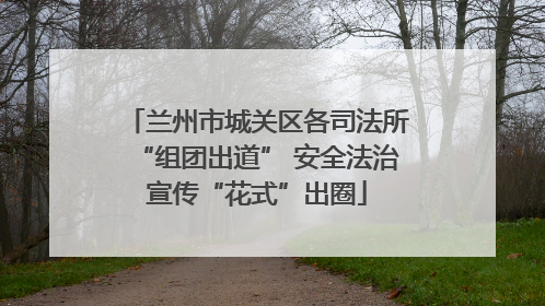 兰州市城关区各司法所“组团出道” 安全法治宣传“花式”出圈