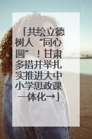 共绘立德树人“同心圆”！甘肃多措并举扎实推进大中小学思政课一体化→