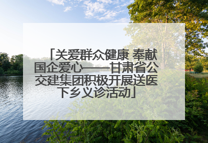 关爱群众健康 奉献国企爱心——甘肃省公交建集团积极开展送医下乡义诊活动
