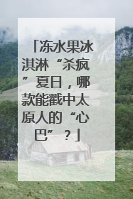 冻水果冰淇淋“杀疯”夏日，哪款能戳中太原人的“心巴”？