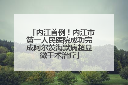 内江首例！内江市第一人民医院成功完成阿尔茨海默病超显微手术治疗