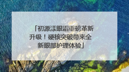 初源漾眼霜重磅革新升级！硬核突破带来全新眼部护理体验