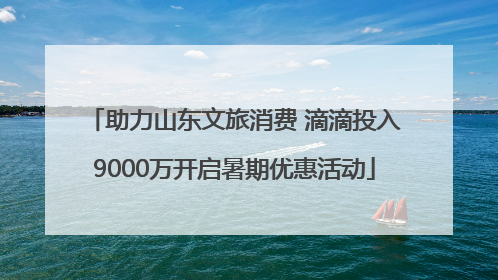 助力山东文旅消费 滴滴投入9000万开启暑期优惠活动