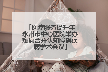 医疗服务提升年丨永州市中心医院举办癫痫合并认知障碍疾病学术会议