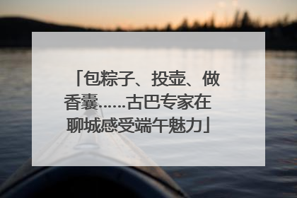包粽子、投壶、做香囊……古巴专家在聊城感受端午魅力