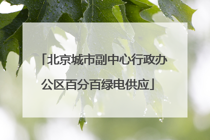 北京城市副中心行政办公区百分百绿电供应