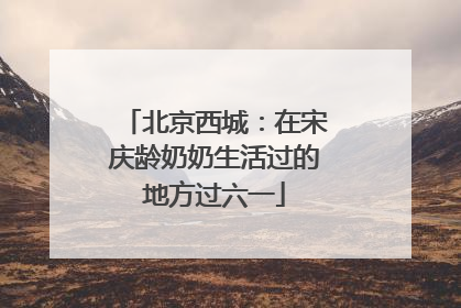 北京西城：在宋庆龄奶奶生活过的地方过六一