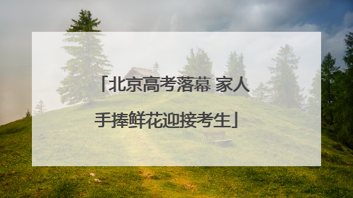 北京高考落幕 家人手捧鲜花迎接考生