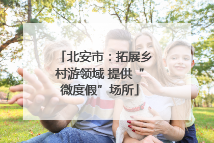北安市：拓展乡村游领域 提供“微度假”场所