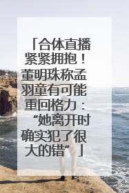 合体直播紧紧拥抱！董明珠称孟羽童有可能重回格力：“她离开时确实犯了很大的错”