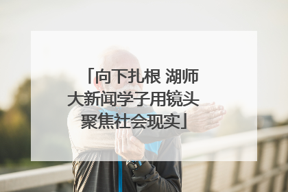 向下扎根 湖师大新闻学子用镜头聚焦社会现实