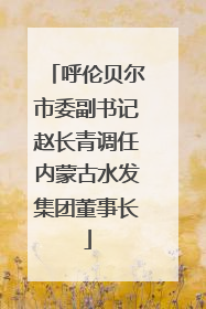呼伦贝尔市委副书记赵长青调任内蒙古水发集团董事长