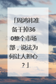 周鸿祎准备干掉360整个市场部，说法为何让人担心？