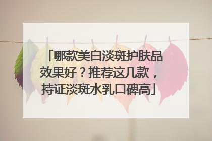 哪款美白淡斑护肤品效果好？推荐这几款，持证淡斑水乳口碑高
