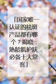国家唯一认证的祛斑产品都有哪个？揭晓：熟龄肌护肤必备十大常客