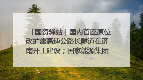 国资驿站｜国内首座原位改扩建高速公路长隧道在济南开工建设；国家能源集团一技术达国际领先水平