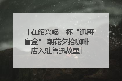 在绍兴喝一杯“迅哥盲盒” 朝花夕拾咖啡店入驻鲁迅故里