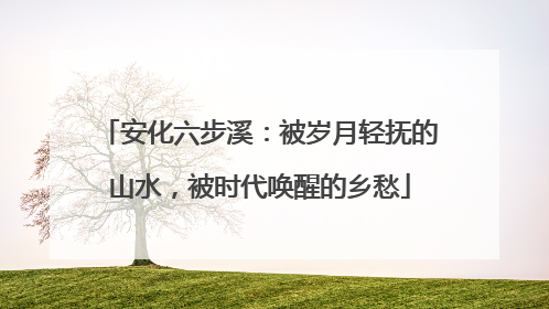 安化六步溪：被岁月轻抚的山水，被时代唤醒的乡愁