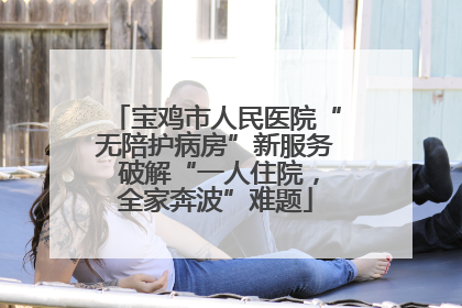 宝鸡市人民医院“无陪护病房”新服务 破解“一人住院，全家奔波”难题