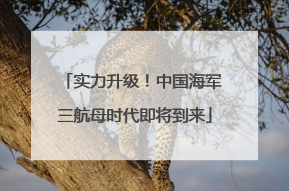 实力升级！中国海军三航母时代即将到来