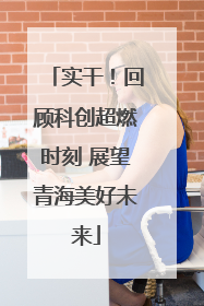 实干！回顾科创超燃时刻 展望青海美好未来