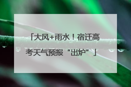 大风+雨水！宿迁高考天气预报“出炉”