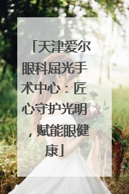 天津爱尔眼科屈光手术中心：匠心守护光明，赋能眼健康