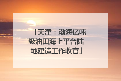 天津：渤海亿吨级油田海上平台陆地建造工作收官