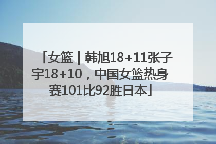 女篮｜韩旭18+11张子宇18+10，中国女篮热身赛101比92胜日本