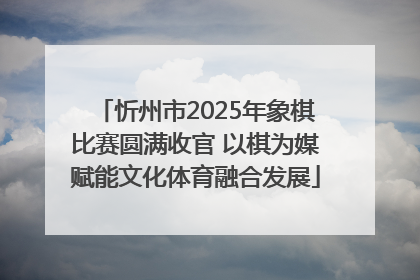 忻州市2025年象棋比赛圆满收官 以棋为媒赋能文化体育融合发展