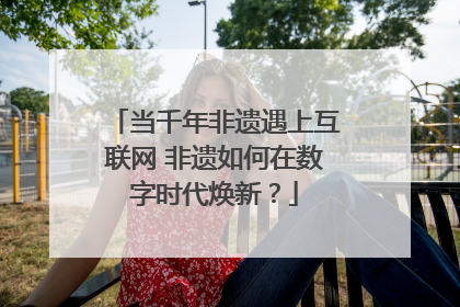 当千年非遗遇上互联网 非遗如何在数字时代焕新？