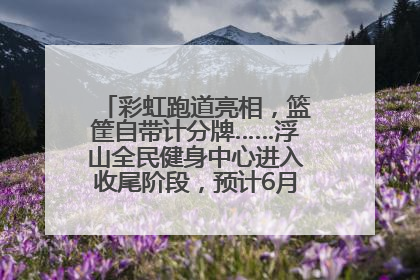 彩虹跑道亮相，篮筐自带计分牌……浮山全民健身中心进入收尾阶段，预计6月30日试运营