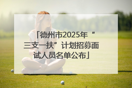 德州市2025年“三支一扶”计划招募面试人员名单公布