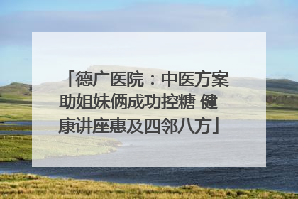 德广医院：中医方案助姐妹俩成功控糖 健康讲座惠及四邻八方