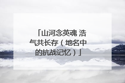 山河念英魂 浩气共长存（地名中的抗战记忆）