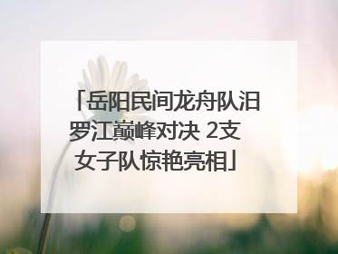 岳阳民间龙舟队汨罗江巅峰对决 2支女子队惊艳亮相