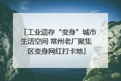 工业遗存“变身”城市生活空间 常州老厂聚集区变身网红打卡地
