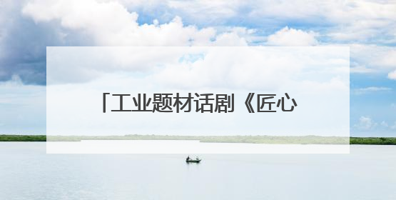 工业题材话剧《匠心永恒》开启巡演，《工人日报》被多次提及