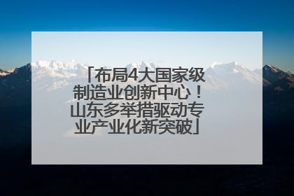 布局4大国家级制造业创新中心！山东多举措驱动专业产业化新突破